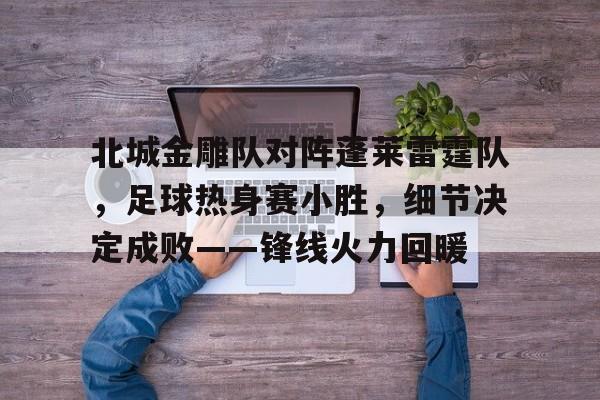 九游会官方 - 北城金雕队对阵蓬莱雷霆队，足球热身赛小胜，细节决定成败——锋线火力回暖